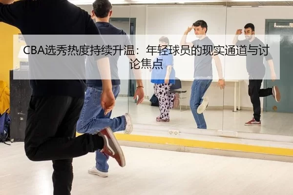 CBA选秀热度持续升温：年轻球员的现实通道与讨论焦点